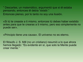 ” Descartes, un matemático, argumentó que si él estaba
pensando, entonces él debía “existir.”
Entonces pienso, por lo tanto no soy una ilusión.
«Si tú te creaste a ti mismo, entonces tú debes haber existido
antes para que te crearas a ti mismo, pero eso simplemente no
puede ser».
«Principio tiene una causa». El universo no es eterno.
El filósofo J. S. Mill (no un cristiano) resumió a lo que ahora
hemos llegado: “Es evidente en sí, que solo la Mente puede
crear mente.”
 