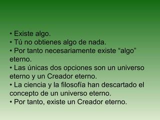 • Existe algo.
• Tú no obtienes algo de nada.
• Por tanto necesariamente existe “algo”
eterno.
• Las únicas dos opciones son un universo
eterno y un Creador eterno.
• La ciencia y la filosofía han descartado el
concepto de un universo eterno.
• Por tanto, existe un Creador eterno.
 