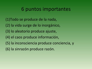 6 puntos importantes
(1)Todo se produce de la nada,
(2) la vida surge de lo inorgánico,
(3) lo aleatorio produce ajuste,
(4) el caos produce información,
(5) la inconsciencia produce conciencia, y
(6) la sinrazón produce razón.
 