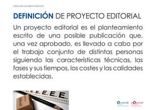 creación de libros digitales




definición de proyecto editorial
Un proyecto editorial es el planteamiento
escrito de una posible publicación que,
una vez aprobado, es llevado a cabo por
el trabajo conjunto de distintas personas
siguiendo las características técnicas, las
fases y sus tiempos, los costes y las calidades
establecidas.
 