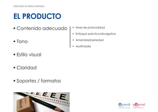 creación de libros digitales




EL PRODUCTO
ƒƒContenido adecuado           •	 Nivel de profundidad

                               •	 Enfoque práctico/divulgativo

                               •	 Amenidad/seriedad
ƒƒTono
                               •	 Multimedia


ƒƒEstilo visual

ƒƒClaridad

ƒƒSoportes / formatos
 