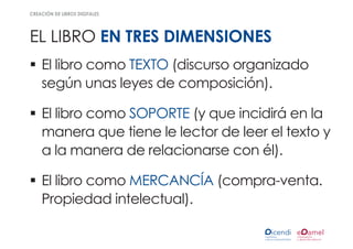 creación de libros digitales




el libro en tres dimensiones
ƒƒ El libro como TEXTO (discurso organizado
   según unas leyes de composición).

ƒƒ El libro como SOPORTE (y que incidirá en la
   manera que tiene le lector de leer el texto y
   a la manera de relacionarse con él).

ƒƒ El libro como MERCANCÍA (compra-venta.
   Propiedad intelectual).
 