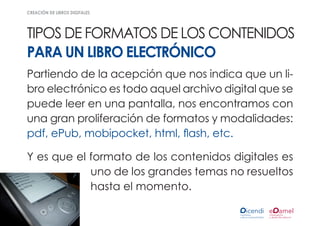 creación de libros digitales




Tipos de formatos de los contenidos
para un libro electrónico
Partiendo de la acepción que nos indica que un li-
bro electrónico es todo aquel archivo digital que se
puede leer en una pantalla, nos encontramos con
una gran proliferación de formatos y modalidades:
pdf, ePub, mobipocket, html, flash, etc.

Y es que el formato de los contenidos digitales es
            uno de los grandes temas no resueltos
            hasta el momento.
 