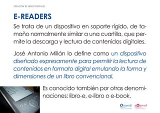 creación de libros digitales




e-readers
Se trata de un dispositivo en soporte rígido, de ta-
maño normalmente similar a una cuartilla, que per-
mite la descarga y lectura de contenidos digitales.

José Antonio Millán lo define como un dispositivo
diseñado expresamente para permitir la lectura de
contenidos en formato digital emulando la forma y
dimensiones de un libro convencional.

                         Es conocido también por otras denomi-
                         naciones: libro-e, e-libro o e-book.
 