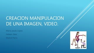 CREACION MANIPULACION
DE UNA IMAGEN, VIDEO.
María paula López
Heleen Sáez
Maikol Parra
 