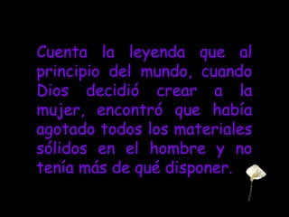 Cuenta la leyenda que al
principio del mundo, cuando
Dios decidió crear a la
mujer, encontró que había
agotado todos los materiales
sólidos en el hombre y no
tenía más de qué disponer.
 