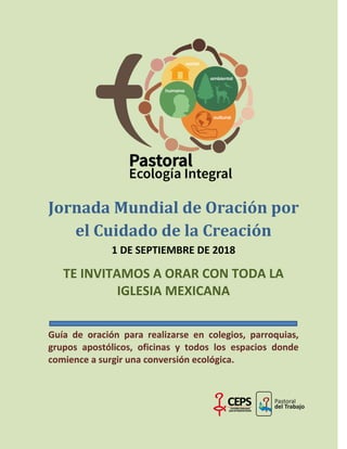 Jornada Mundial de Oración por
el Cuidado de la Creación
1 DE SEPTIEMBRE DE 2018
TE INVITAMOS A ORAR CON TODA LA
IGLESIA MEXICANA
Guía de oración para realizarse en colegios, parroquias,
grupos apostólicos, oficinas y todos los espacios donde
comience a surgir una conversión ecológica.
 