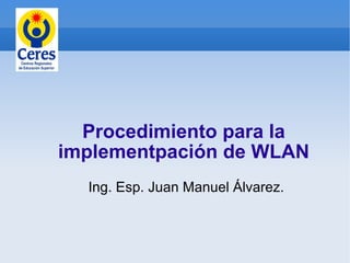 Procedimiento para la
implementpación de WLAN
  Ing. Esp. Juan Manuel Álvarez.
 
