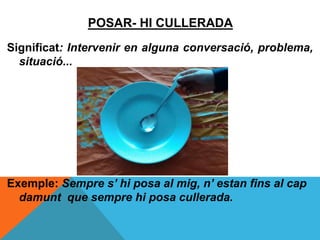 POSAR- HI CULLERADA
Significat: Intervenir en alguna conversació, problema,
situació...
Exemple: Sempre s’ hi posa al mig, n’ estan fins al cap
damunt que sempre hi posa cullerada.
 