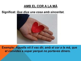 AMB EL COR A LA MÀ
Significat: Que dius una cosa amb sinceritat.
Exemple: Aquella nit li vas dir, amb el cor a la mà, que
et convides a sopar perquè no portaves diners.
 