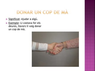  Significat: Ajudar a algú.
 Exemple: Li costava fer els
deures, llavors li vaig donar
un cop de mà.
 