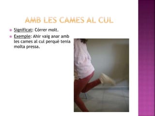  Significat: Córrer molt.
 Exemple: Ahir vaig anar amb
les cames al cul perquè tenia
molta pressa.
 