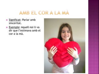  Significat: Parlar amb
sinceritat.
 Exemple: Aquell noi li va
dir que l’estimava amb el
cor a la mà.
 