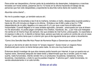 Para evitar ser despedidos y formar parte de la estadistica de desempleo, trabajamos a marchas
forzadas con horas extras, pasamos de 8 a 12 horas en la oficina haciendo el trabajo de las
personas que han sido despedidas y soportando la aburrida rutina diaria de nuestra vida.
Aburrida rutina diaria?...
No me lo puedes negar, yo también estuve ahí.
Todos los dias me levantaba a las 6 de la mañana, tomaba un baño, desayunaba (cuando podia) y
hacia de 30 a 40 minutos en llegar a mi oficina. Entraba a las 8 AM y salia a las 6 o 7 PM
(dependiendo de mi jefe), llegaba a mi casa entr 8 y 9, por que a esa hora el trafico esta
insoportable. Cuando llegaba a mi casa andaba agoviado, cansado, preocupado por que el dinero
no me alcanzaba, no podia pagar completos mis creditos, hipotecas, etc., y por mas que trabajaba
me sentia en el mismo hoyo de siempre. Asi que andaba de mal humor, preocupado, no soportaba a
mi esposa ni ella a mi, ni decirlo si tienes hijos, parece que todo se vuelve en contra de uno en esas
tardes. Y para colmo tenia que ir a dormir por que al dia siguiente tenia que volver a levantarme.
“Como Una Sencilla Idea Me Hizo Pasar de Numeros Rojos a Ganancias en pocos Días”
Asi que un dia tome el valor de iniciar mi "propio negocio". Quise iniciar un negocio físico
(tradicional) pero como no tenia tiempo para nada, no era una muy buena idea.
Entonces decidí investigar de que otra manera podía hacerlo por internet, lo que yo queria era un
ingreso extra. Semanas después de haber leído y determinado que iba a vender, para mi mala
suerte, nada funcionaba, intente vender mil y un productos: licuadoras, tostadoras, hornos,
lavadoras, mezcladoras, y todo lo que te puedas imaginar. Y adivina que?, nada funcionaba, no
vendia absolutamente ni un solo tornillo.
Entre en el sitio
 