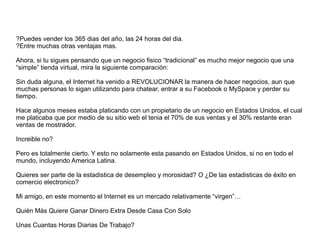?Puedes vender los 365 dias del año, las 24 horas del dia.
?Entre muchas otras ventajas mas.
Ahora, si tu sigues pensando que un negocio fisico “tradicional” es mucho mejor negocio que una
“simple” tienda virtual, mira la siguiente comparación:
Sin duda alguna, el Internet ha venido a REVOLUCIONAR la manera de hacer negocios, aun que
muchas personas lo sigan utilizando para chatear, entrar a su Facebook o MySpace y perder su
tiempo.
Hace algunos meses estaba platicando con un propietario de un negocio en Estados Unidos, el cual
me platicaba que por medio de su sitio web el tenia el 70% de sus ventas y el 30% restante eran
ventas de mostrador.
Increible no?
Pero es totalmente cierto. Y esto no solamente esta pasando en Estados Unidos, si no en todo el
mundo, incluyendo America Latina.
Quieres ser parte de la estadistica de desempleo y morosidad? O ¿De las estadisticas de éxito en
comercio electronico?
Mi amigo, en este momento el Internet es un mercado relativamente “virgen”…
Quién Más Quiere Ganar Dinero Extra Desde Casa Con Solo
Unas Cuantas Horas Diarias De Trabajo?
 