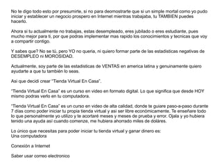 No te digo todo esto por presumirte, si no para deomostrarte que si un simple mortal como yo pudo
iniciar y establecer un negocio prospero en Internet mientras trabajaba, tu TAMBIEN puedes
hacerlo.
Ahora si tu actualmente no trabajas, estas desempleado, eres jubilado o eres estudiante, pues
mucho mejor para ti, por que podras implementar mas rapido los conocimientos y tecnicas que voy
a compartir contigo.
Y sabes que? No se tú, pero YO no queria, ni quiero formar parte de las estadisticas negativas de
DESEMPLEO ni MOROSIDAD.
Actualmente, soy parte de las estadisticas de VENTAS en america latina y genuinamente quiero
ayudarte a que tu también lo seas.
Asi que decidi crear “Tienda Virtual En Casa”.
“Tienda Virtual En Casa” es un curso en video en formato digital. Lo que significa que desde HOY
mismo podras verlo en tu computadora.
“Tienda Virtual En Casa” es un curso en video de alta calidad, donde te guiare paso-a-paso durante
7 días como poder iniciar tu propia tienda virtual y asi ser libre económicamente. Te enseñare todo
lo que personalmente yo utilizo y te acortaré meses y meses de prueba y error. Ojala y yo hubiera
tenido una ayuda así cuando comenze, me hubiera ahorrado miles de doláres.
Lo único que necesitas para poder iniciar tu tienda virtual y ganar dinero es:
Una computadora
Conexión a Internet
Saber usar correo electronico
 