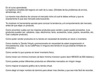 En el curso aprenderás:
La logistica completa del negocio sin salir de tu casa. (Olvidate de los problemas de envíos,
almacenaje, etc.)
La manera mas efectiva de conocer el mercado nicho al cual te debes enfocar y que es
exactamente lo que ese mercado esta buscando.
Te mostrare mi herramienta secreta para conocer la tendencia y el comportamiento del mercado,
antes de que elijas un producto.
Como encontrar cuales son los mejores productos para vender y quien puede proveerlos. (Los
productos pueden ser: celulares, ropa, electronica, tenis, accesorios, luces, joyeria, recuerdos, etc.
Casi cualquier producto).
Como poder vender productos en tu tienda sin necesidad de tenerlos en stock o inventario.
Como montar tu Tienda Virtual y promocionarla sin necesidad de saber programación ni
mercadotecnia. (Ojo: no es CafePress ni ninguna otra tienda en la que estaras limitado en
productos.)
Como vender lo que quieras sin tener inventario fisico.
Como iniciar con minima inversion (al decir minima inversion quiero decir MENOS de $50 dolares.)
Como puedes probar diferentes productos en diferentes mercados sin ningún riesgo.
Como mejorar el aspecto gráfico de tu tienda virtual.
Como elegir el mejor nombre de dominio para atraer mas clientes y que sea más fácil de recordar.
 