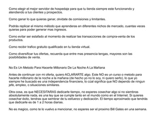 Como elegir el mejor servidor de hospedaje para que tu tienda siempre este funcionando y
atendiendo a tus clientes y prospectos.
Como ganar lo que quieras ganar, olvidate de comisiones y limitantes.
Podrás replicar el mismo método que aprenderas en diferentes nichos de mercado, cuantas veces
quieras para poder generar mas ingresos.
Como evitar ser estafado al momento de realizar las transacciones de compra-venta de los
productos.
Como recibir trafico gratuito qualificado en tu tienda virtual.
Como diversificar tus ofertas, recuerda que entre mas presencia tengas, mayores son las
posibilidades de venta.
No Es Un Metodo Para Hacerte Millonario De La Noche A La Mañana
Antes de continuar con mi oferta, quiero ACLARARTE algo. Este NO es un curso o metodo para
hacerte millonario de la noche a la mañana (de hecho yo no lo soy, ni quiero serlo), lo que yo
siempre he buscado es una independencia financiera, lo cúal significa que NO dependo de ningun
jefe, empleo, o situaciones similares.
Otra cosa, es que NECESITARAS dedicarle tiempo, no esperes cosechar algo si no siembras
absolutamente nada, es una ley que se cumple tanto en el mundo como en el Internet. Si quieres
cosechar éxito, tendras que sembrar de tu esfuerzo y dedicación. El tiempo aproximado que tendrás
que dedicarle es de 1 a 2 horas diarias.
No es magico, como te lo vuelvo a mencionar, no esperes ser el proximo Bill Gates en una semana.
 