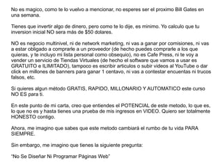 No es magico, como te lo vuelvo a mencionar, no esperes ser el proximo Bill Gates en
una semana.
Tienes que invertir algo de dinero, pero como te lo dije, es minimo. Yo calculo que tu
inversion inicial NO sera más de $50 dolares.
NO es negocio multinivel, ni de network marketing, ni vas a ganar por comisiones, ni vas
a estar obligado a comprarle a un proveedor (de hecho puedes comprarle a los que
quieras, y te incluyo mi lista personal como obsequio), no es Cafe Press, ni te voy a
vender un servicio de Tiendas Virtuales (de hecho el software que vamos a usar es
GRATUITO e ILIMITADO), tampoco es escribir articulos o subir videos al YouTube o dar
click en millones de banners para ganar 1 centavo, ni vas a contestar encuentas ni trucos
falsos, etc.
Si quieres algun método GRATIS, RAPIDO, MILLONARIO Y AUTOMATICO este curso
NO ES para ti.
En este punto de mi carta, creo que entiendes el POTENCIAL de este metodo, lo que es,
lo que no es y hasta tienes una prueba de mis ingresos en VIDEO. Quiero ser totalmente
HONESTO contigo.
Ahora, me imagino que sabes que este metodo cambiará el rumbo de tu vida PARA
SIEMPRE.
Sin embargo, me imagino que tienes la siguiente pregunta:
“No Se Diseñar Ni Programar Páginas Web”
 
