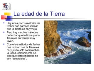 La edad de la Tierra 
 Hay unos pocos métodos de 
fechar que parecen indicar 
que la Tierra es muy vieja. 
 Pero hay muchos métodos 
de fechar que indican que la 
Tierra es en verdad muy 
joven. 
 Como los métodos de fechar 
que indican que la Tierra es 
muy joven sólo comprueban 
la Biblia, comúnmente se 
dice que éstos métodos no 
son “aceptables”. 
 