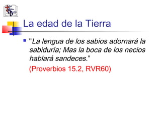La edad de la Tierra 
 "La lengua de los sabios adornará la 
sabiduría; Mas la boca de los necios 
hablará sandeces.” 
(Proverbios 15.2, RVR60) 
 