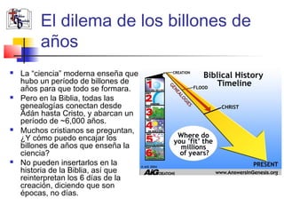 El dilema de los billones de 
años 
 La “ciencia” moderna enseña que 
hubo un período de billones de 
años para que todo se formara. 
 Pero en la Biblia, todas las 
genealogías conectan desde 
Adán hasta Cristo, y abarcan un 
período de ~6,000 años. 
 Muchos cristianos se preguntan, 
¿Y cómo puedo encajar los 
billones de años que enseña la 
ciencia? 
 No pueden insertarlos en la 
historia de la Biblia, así que 
reinterpretan los 6 días de la 
creación, diciendo que son 
épocas, no días. 
 