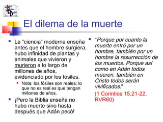 El dilema de la muerte 
 La “ciencia” moderna enseña 
antes que el hombre surgiera, 
hubo infinidad de plantas y 
animales que vivieron y 
murieron a lo largo de 
millones de años, 
evidenciado por los fósiles. 
 Nota: los fósiles son reales; lo 
que no es real es que tengan 
millones de años. 
 ¡Pero la Biblia enseña no 
hubo muerte sino hasta 
después que Adán pecó! 
 "Porque por cuanto la 
muerte entró por un 
hombre, también por un 
hombre la resurrección de 
los muertos. Porque así 
como en Adán todos 
mueren, también en 
Cristo todos serán 
vivificados." 
(1 Corintios 15.21-22, 
RVR60) 
 