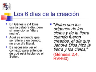 Los 6 días de la creación 
 En Génesis 2:4 Dios 
usa la palabra día, pero 
sin mencionar “día y 
noche”. 
 Aquí se entiende que 
se refiere a un tiempo, 
no a un día literal. 
 Es necesario ver el 
contexto para entender 
de qué está hablando el 
Señor. 
 "Estos son los 
orígenes de los 
cielos y de la tierra 
cuando fueron 
creados, el día que 
Jehová Dios hizo la 
tierra y los cielos," 
(Génesis 2.4, 
RVR60) 
 