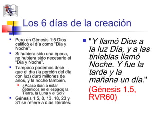 Los 6 días de la creación 
 Pero en Génesis 1:5 Dios 
calificó el día como “Día y 
Noche”. 
 Si hubiera sido una época, 
no hubiera sido necesario el 
“Día y Noche”. 
 Tampoco podemos decir 
que el día (la porción del día 
con luz) duró millones de 
años, y la noche también. 
 ¿Acaso iban a estar 
detenidos en el espacio la 
Tierra, la Luna y el Sol? 
 Génesis 1:5, 8, 13, 18, 23 y 
31 se refiere a días literales. 
 "Y llamó Dios a 
la luz Día, y a las 
tinieblas llamó 
Noche. Y fue la 
tarde y la 
mañana un día." 
(Génesis 1.5, 
RVR60) 
 