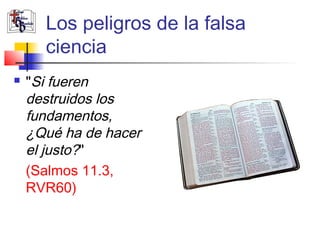 Los peligros de la falsa 
ciencia 
 "Si fueren 
destruidos los 
fundamentos, 
¿Qué ha de hacer 
el justo?" 
(Salmos 11.3, 
RVR60) 
 