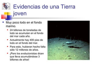 Evidencias de una Tierra 
joven 
 Muy poco lodo en el fondo 
marino. 
 24 billones de toneladas de 
lodo se acumulan en el fondo 
del mar cada año. 
 Actualmente hay 400 pies de 
lodo en el fondo del mar. 
 Para esto, hubieran hecho falta 
sólo 12 millones de años. 
 ¡Pero los evolucionistas dicen 
que lleva acumulándose 3 
billones de años! 
 