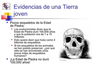 Evidencias de una Tierra 
joven 
 Pocos esqueletos de la Edad 
de Piedra. 
 Los evolucionistas dicen que la 
Edad de Piedra duró 100,000 años 
y que la población era de 1 a 10 
millones. 
 Esto quiere decir que hubo como 4 
billones de esqueletos. 
 Si los esqueletos de los animales 
se han podido preservar, ¿por qué 
sólo se han encontrado unos 
pocos miles de esqueletos 
humanos? 
 ¡La Edad de Piedra no duró 
100,000 años! 
 