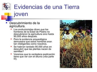 Evidencias de una Tierra 
joven 
 Descubrimiento de la 
agricultura. 
 Los evolucionistas dicen que los 
hombres de la Edad de Piedra no 
descubrieron la agricultura sino hasta 
90,000 años después. 
 Pero la evidencia arqueológica 
demuestra que estos hombres eran 
tan inteligentes como nosotros. 
 Se habrían tardado 90,000 años en 
descubrir que las plantas nacen de 
semillas? 
 Veremos que la verdadera explicación 
tiene que ver con el diluvio (vea parte 
III). 
 