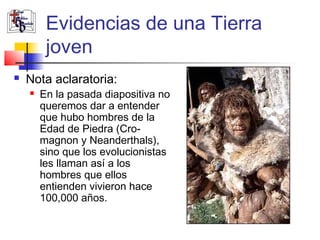 Evidencias de una Tierra 
joven 
 Nota aclaratoria: 
 En la pasada diapositiva no 
queremos dar a entender 
que hubo hombres de la 
Edad de Piedra (Cro-magnon 
y Neanderthals), 
sino que los evolucionistas 
les llaman así a los 
hombres que ellos 
entienden vivieron hace 
100,000 años. 
 