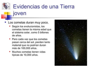 Evidencias de una Tierra 
joven 
 Los cometas duran muy poco. 
 Según los evolucionistas, los 
cometas tienen la misma edad que 
el sistema solar, como 5 billones 
de años. 
 Pero cada vez que los cometas 
pasan cerca del sol, pierden tanto 
material que no podrían duran 
más de 100,000 años. 
 Muchos cometas tienen vidas 
típicas de 10,000 años. 
 