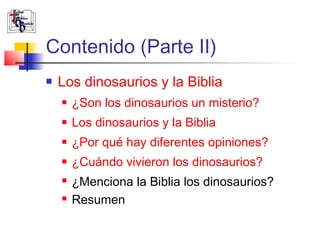 Contenido (Parte II) 
 Los dinosaurios y la Biblia 
 ¿Son los dinosaurios un misterio? 
 Los dinosaurios y la Biblia 
 ¿Por qué hay diferentes opiniones? 
 ¿Cuándo vivieron los dinosaurios? 
 ¿Menciona la Biblia los dinosaurios? 
 Resumen 
 