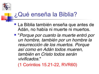 ¿Qué enseña la Biblia? 
 La Biblia también enseña que antes de 
Adán, no había ni muerte ni muertos. 
 "Porque por cuanto la muerte entró por 
un hombre, también por un hombre la 
resurrección de los muertos. Porque 
así como en Adán todos mueren, 
también en Cristo todos serán 
vivificados." 
(1 Corintios 15.21-22, RVR60) 
 