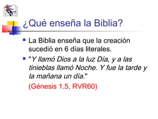 ¿Qué enseña la Biblia? 
 La Biblia enseña que la creación 
sucedió en 6 días literales. 
 "Y llamó Dios a la luz Día, y a las 
tinieblas llamó Noche. Y fue la tarde y 
la mañana un día." 
(Génesis 1.5, RVR60) 
 