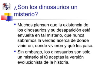 ¿Son los dinosaurios un 
misterio? 
 Muchos piensan que la existencia de 
los dinosaurios y su desaparición está 
envuelta en tal misterio, que nunca 
sabremos la verdad acerca de donde 
vinieron, donde vivieron y qué les pasó. 
 Sin embargo, los dinosaurios son sólo 
un misterio si tú aceptas la versión 
evolucionista de la historia. 
 