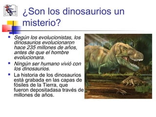¿Son los dinosaurios un 
misterio? 
 Según los evolucionistas, los 
dinosaurios evolucionaron 
hace 235 millones de años, 
antes de que el hombre 
evolucionara. 
 Ningún ser humano vivió con 
los dinosaurios. 
 La historia de los dinosaurios 
está grabada en las capas de 
fósiles de la Tierra, que 
fueron depositadasa través de 
millones de años. 
 