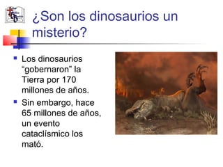 ¿Son los dinosaurios un 
misterio? 
 Los dinosaurios 
“gobernaron” la 
Tierra por 170 
millones de años. 
 Sin embargo, hace 
65 millones de años, 
un evento 
cataclísmico los 
mató. 
 