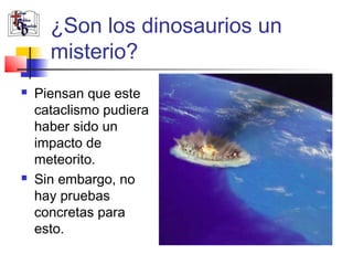 ¿Son los dinosaurios un 
misterio? 
 Piensan que este 
cataclismo pudiera 
haber sido un 
impacto de 
meteorito. 
 Sin embargo, no 
hay pruebas 
concretas para 
esto. 
 