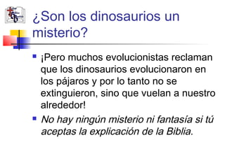 ¿Son los dinosaurios un 
misterio? 
 ¡Pero muchos evolucionistas reclaman 
que los dinosaurios evolucionaron en 
los pájaros y por lo tanto no se 
extinguieron, sino que vuelan a nuestro 
alrededor! 
 No hay ningún misterio ni fantasía si tú 
aceptas la explicación de la Biblia. 
 