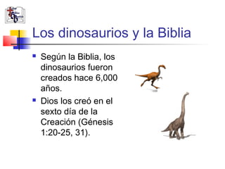 Los dinosaurios y la Biblia 
 Según la Biblia, los 
dinosaurios fueron 
creados hace 6,000 
años. 
 Dios los creó en el 
sexto día de la 
Creación (Génesis 
1:20-25, 31). 
 
