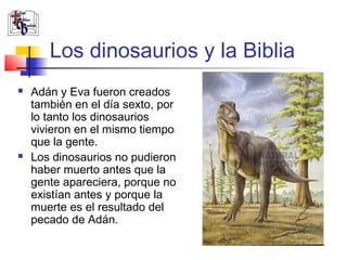 Los dinosaurios y la Biblia 
 Adán y Eva fueron creados 
también en el día sexto, por 
lo tanto los dinosaurios 
vivieron en el mismo tiempo 
que la gente. 
 Los dinosaurios no pudieron 
haber muerto antes que la 
gente apareciera, porque no 
existían antes y porque la 
muerte es el resultado del 
pecado de Adán. 
 