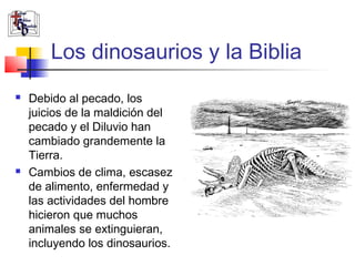 Los dinosaurios y la Biblia 
 Debido al pecado, los 
juicios de la maldición del 
pecado y el Diluvio han 
cambiado grandemente la 
Tierra. 
 Cambios de clima, escasez 
de alimento, enfermedad y 
las actividades del hombre 
hicieron que muchos 
animales se extinguieran, 
incluyendo los dinosaurios. 
 