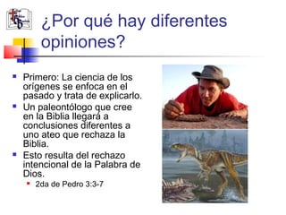 ¿Por qué hay diferentes 
opiniones? 
 Primero: La ciencia de los 
orígenes se enfoca en el 
pasado y trata de explicarlo. 
 Un paleontólogo que cree 
en la Biblia llegará a 
conclusiones diferentes a 
uno ateo que rechaza la 
Biblia. 
 Esto resulta del rechazo 
intencional de la Palabra de 
Dios. 
 2da de Pedro 3:3-7 
 