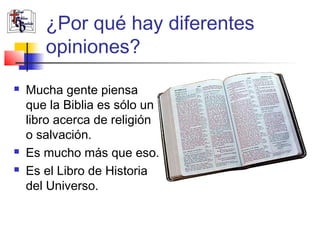¿Por qué hay diferentes 
opiniones? 
 Mucha gente piensa 
que la Biblia es sólo un 
libro acerca de religión 
o salvación. 
 Es mucho más que eso. 
 Es el Libro de Historia 
del Universo. 
 