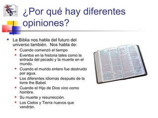 ¿Por qué hay diferentes 
opiniones? 
 La Biblia nos habla del futuro del 
universo también. Nos habla de: 
 Cuando comenzó el tiempo 
 Eventos en la historia tales como la 
entrada del pecado y la muerte en el 
mundo. 
 Cuando el mundo entero fue destruido 
por agua. 
 Los diferentes idiomas después de la 
torre the Babel. 
 Cuando el Hijo de Dios vino como 
hombre. 
 Su muerte y resurrección. 
 Los Cielos y Tierra nuevos que 
vendrán. 
 