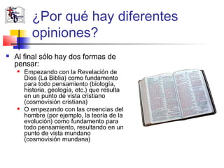 ¿Por qué hay diferentes 
opiniones? 
 Al final sólo hay dos formas de 
pensar: 
 Empezando con la Revelación de 
Dios (La Biblia) como fundamento 
para todo pensamiento (biología, 
historia, geología, etc.) que resulta 
en un punto de vista cristiano 
(cosmovisión cristiana) 
 O empezando con las creencias del 
hombre (por ejemplo, la teoría de la 
evolución) como fundamento para 
todo pensamiento, resultando en un 
punto de vista mundano 
(cosmovisión mundana) 
 